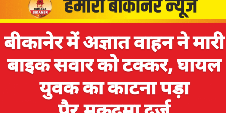 बीकानेर में अज्ञात वाहन ने मारी बाइक सवार को टक्कर, घायल युवक का काटना पड़ा पैर,मुकदमा दर्ज