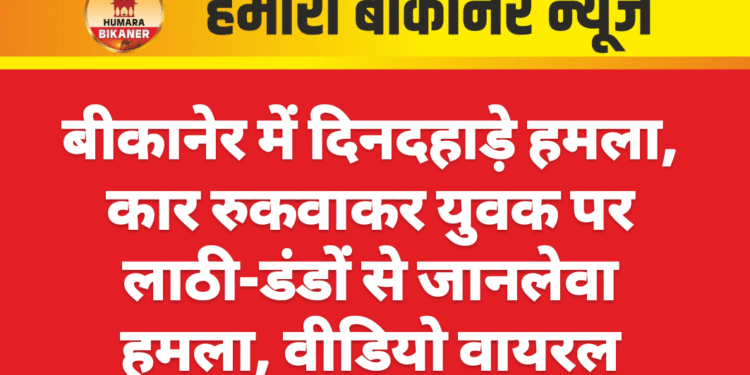 बीकानेर में दिनदहाड़े हमला, कार रुकवाकर युवक पर लाठी-डंडों से जानलेवा हमला, वीडियो वायरल