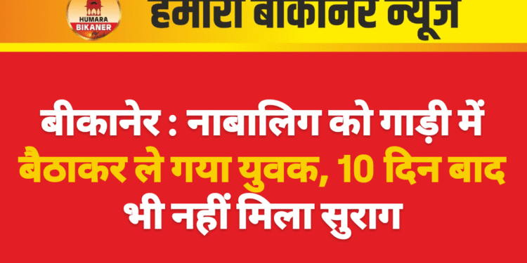 बीकानेर : नाबालिग को गाड़ी में बैठाकर ले गया युवक, 10 दिन बाद भी नहीं मिला सुराग