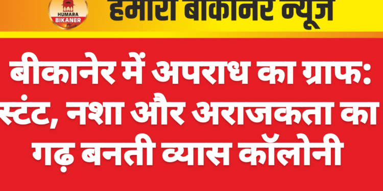बीकानेर में अपराध का ग्राफ: स्टंट, नशा और अराजकता का गढ़ बनती व्यास कॉलोनी