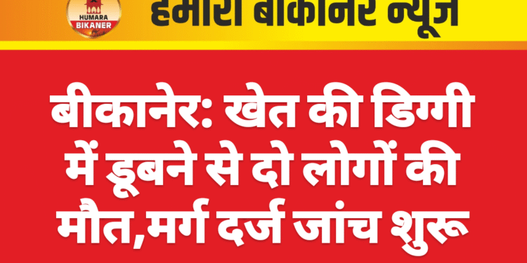 बीकानेर: खेत की डिग्गी में डूबने से दो लोगों की मौत,मर्ग दर्ज जांच शुरू