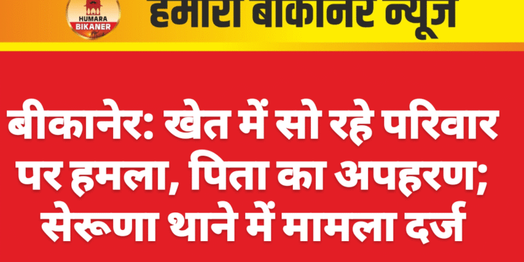बीकानेर: खेत में सो रहे परिवार पर हमला, पिता का अपहरण; सेरूणा थाने में मामला दर्ज