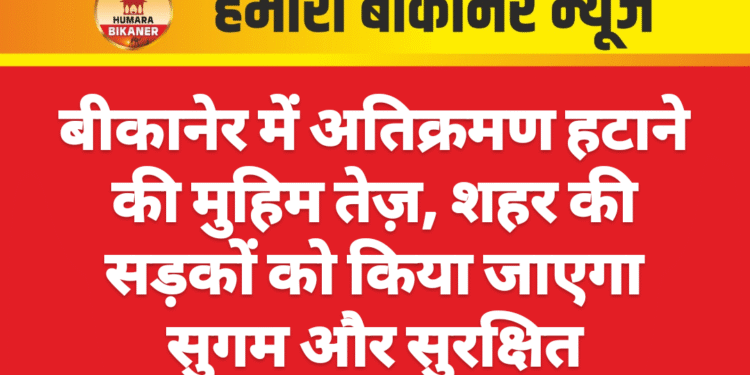 बीकानेर में अतिक्रमण हटाने की मुहिम तेज़, शहर की सड़कों को किया जाएगा सुगम और सुरक्षित