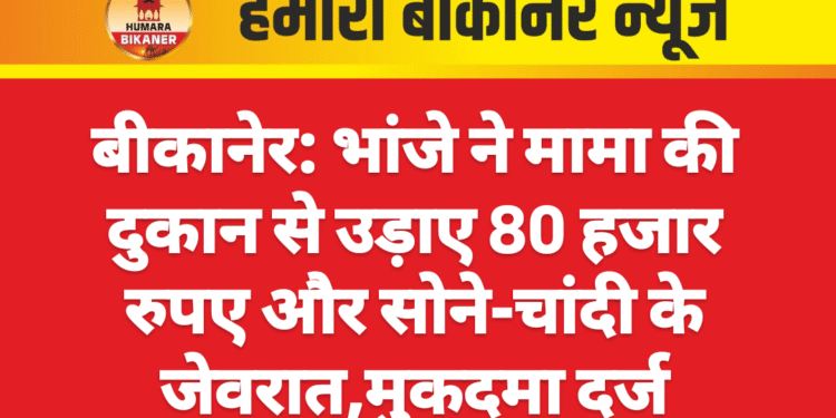 बीकानेर: भांजे ने मामा की दुकान से उड़ाए 80 हजार रुपए और सोने-चांदी के जेवरात,मुकदमा दर्ज