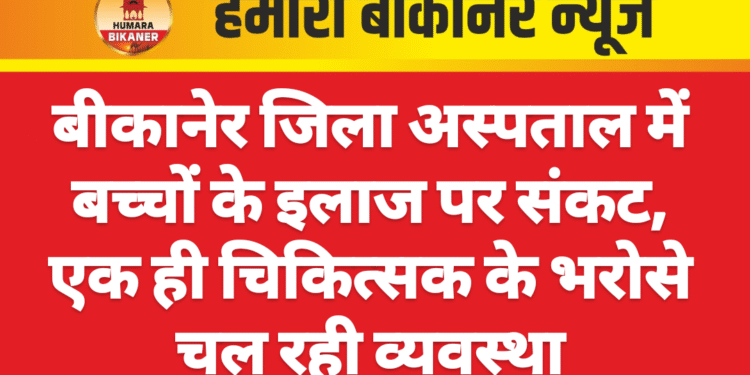बीकानेर जिला अस्पताल में बच्चों के इलाज पर संकट, एक ही चिकित्सक के भरोसे चल रही व्यवस्था