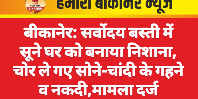 बीकानेर: सर्वोदय बस्ती में सूने घर को बनाया निशाना, चोर ले गए सोने-चांदी के गहने व नकदी,मामला दर्ज