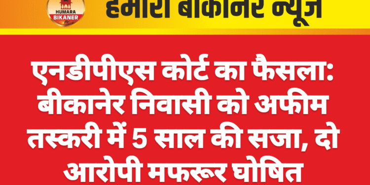 एनडीपीएस कोर्ट का फैसला: बीकानेर निवासी को अफीम तस्करी में 5 साल की सजा, दो आरोपी मफरूर घोषित