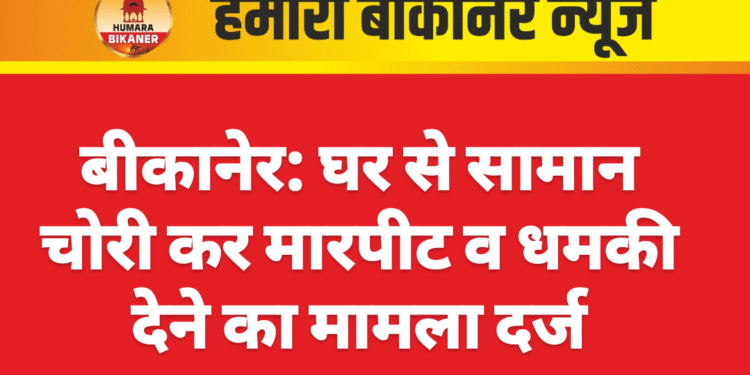 बीकानेर: घर से सामान चोरी कर मारपीट व धमकी देने का मामला दर्ज