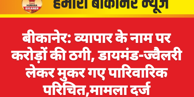 बीकानेर: व्यापार के नाम पर करोड़ों की ठगी, डायमंड-ज्वैलरी लेकर मुकर गए पारिवारिक परिचित,मामला दर्ज