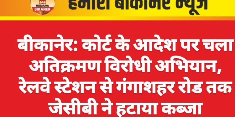 बीकानेर: कोर्ट के आदेश पर चला अतिक्रमण विरोधी अभियान, रेलवे स्टेशन से गंगाशहर रोड तक जेसीबी ने हटाया कब्जा
