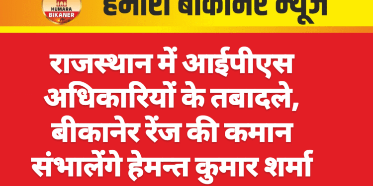 राजस्थान में आईपीएस अधिकारियों के तबादले, बीकानेर रेंज की कमान संभालेंगे हेमन्त कुमार शर्मा