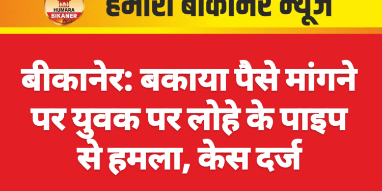बीकानेर: बकाया पैसे मांगने पर युवक पर लोहे के पाइप से हमला, केस दर्ज
