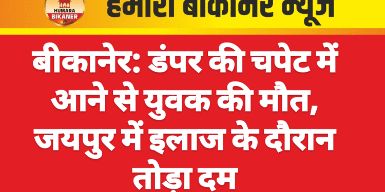 बीकानेर: डंपर की चपेट में आने से युवक की मौत, जयपुर में इलाज के दौरान तोड़ा दम