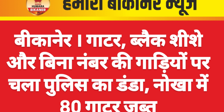बीकानेर । गाटर, ब्लैक शीशे और बिना नंबर की गाड़ियों पर चला पुलिस का डंडा, नोखा में 80 गाटर जब्त