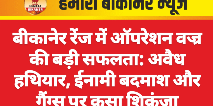 बीकानेर रेंज में ऑपरेशन वज्र की बड़ी सफलता: अवैध हथियार, ईनामी बदमाश और गैंग्स पर कसा शिकंजा