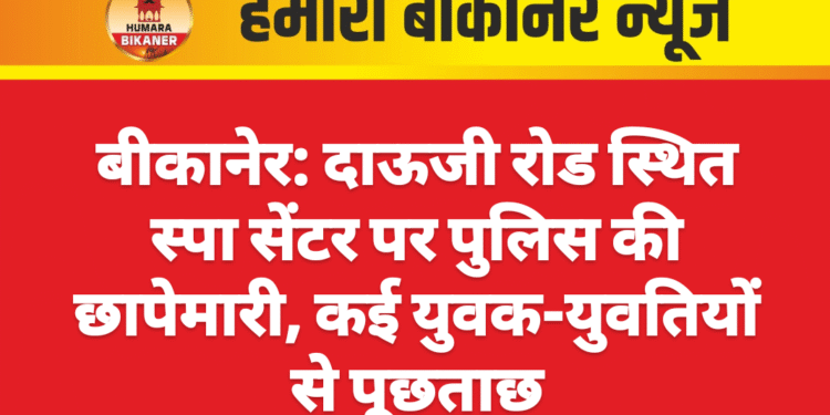 बीकानेर: दाऊजी रोड स्थित स्पा सेंटर पर पुलिस की छापेमारी, कई युवक-युवतियों से पूछताछ