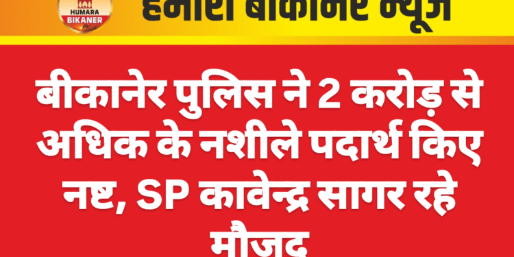 बीकानेर पुलिस ने 2 करोड़ से अधिक के नशीले पदार्थ किए नष्ट, SP कावेन्द्र सागर रहे मौजूद