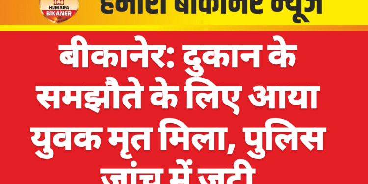बीकानेर: दुकान के समझौते के लिए आया युवक मृत मिला, पुलिस जांच में जुटी