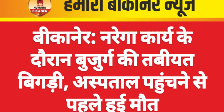 बीकानेर: नरेगा कार्य के दौरान बुजुर्ग की तबीयत बिगड़ी, अस्पताल पहुंचने से पहले हुई मौत