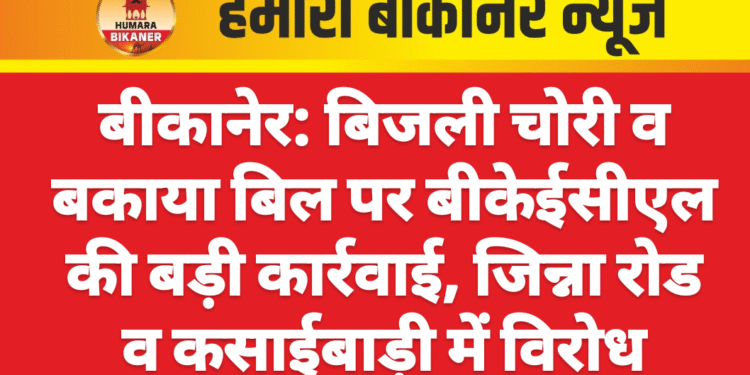 बीकानेर: बिजली चोरी व बकाया बिल पर बीकेईसीएल की बड़ी कार्रवाई, जिन्ना रोड व कसाईबाड़ी में विरोध