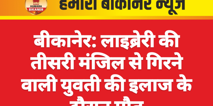 बीकानेर: लाइब्रेरी की तीसरी मंजिल से गिरने वाली युवती की इलाज के दौरान मौत