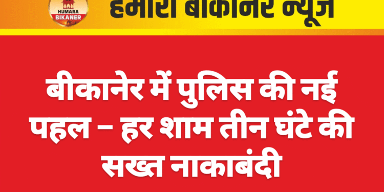 बीकानेर में पुलिस की नई पहल – हर शाम तीन घंटे की सख्त नाकाबंदी