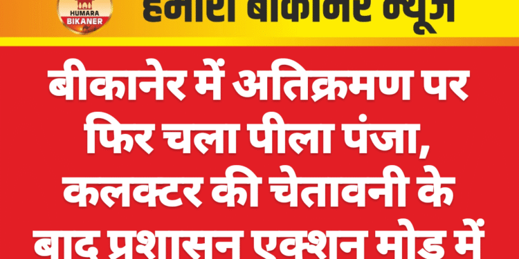 बीकानेर में अतिक्रमण पर फिर चला पीला पंजा, कलक्टर की चेतावनी के बाद प्रशासन एक्शन मोड में