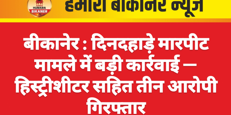 बीकानेर : दिनदहाड़े मारपीट मामले में बड़ी कार्रवाई — हिस्ट्रीशीटर सहित तीन आरोपी गिरफ्तार