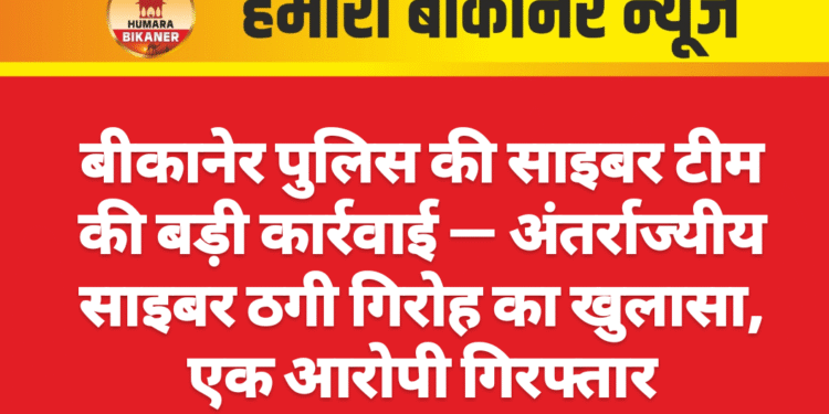 बीकानेर पुलिस की साइबर टीम की बड़ी कार्रवाई — अंतर्राज्यीय साइबर ठगी गिरोह का खुलासा, एक आरोपी गिरफ्तार