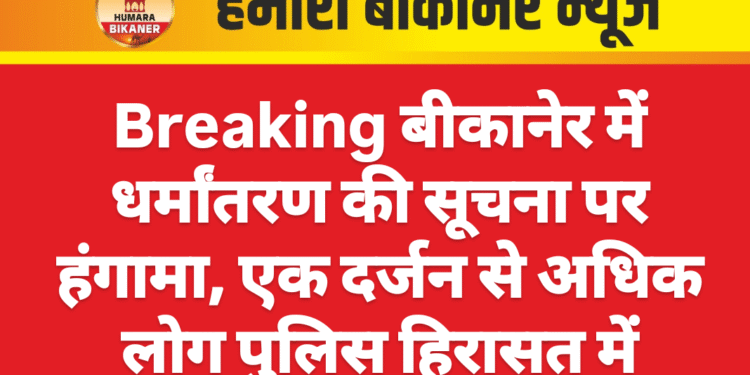 Breaking बीकानेर में धर्मांतरण की सूचना पर हंगामा, एक दर्जन से अधिक लोग पुलिस हिरासत में