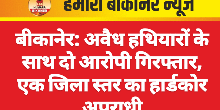 बीकानेर: अवैध हथियारों के साथ दो आरोपी गिरफ्तार, एक जिला स्तर का हार्डकोर अपराधी