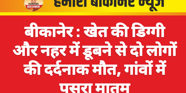 बीकानेर : खेत की डिग्गी और नहर में डूबने से दो लोगों की दर्दनाक मौत, गांवों में पसरा मातम