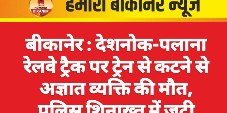 बीकानेर : देशनोक-पलाना रेलवे ट्रैक पर ट्रेन से कटने से अज्ञात व्यक्ति की मौत, पुलिस शिनाख्त में जुटी
