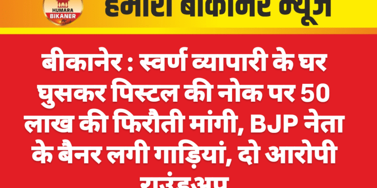 बीकानेर : स्वर्ण व्यापारी के घर घुसकर पिस्टल की नोक पर 50 लाख की फिरौती मांगी, BJP नेता के बैनर लगी गाड़ियां, दो आरोपी राउंडअप
