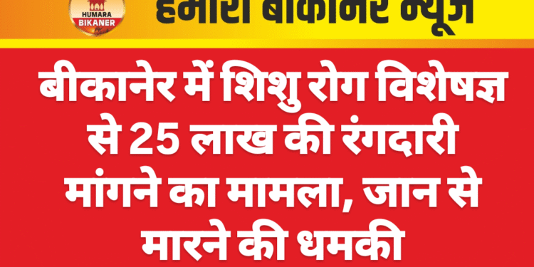 बीकानेर में शिशु रोग विशेषज्ञ से 25 लाख की रंगदारी मांगने का मामला, जान से मारने की धमकी