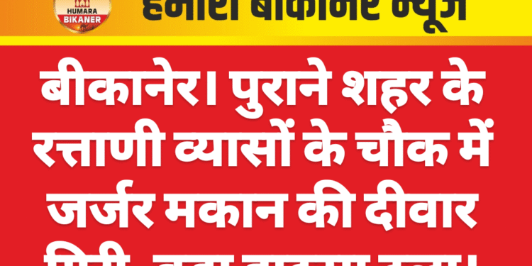बीकानेर। पुराने शहर के रत्ताणी व्यासों के चौक में जर्जर मकान की दीवार गिरी, बड़ा हादसा टला।