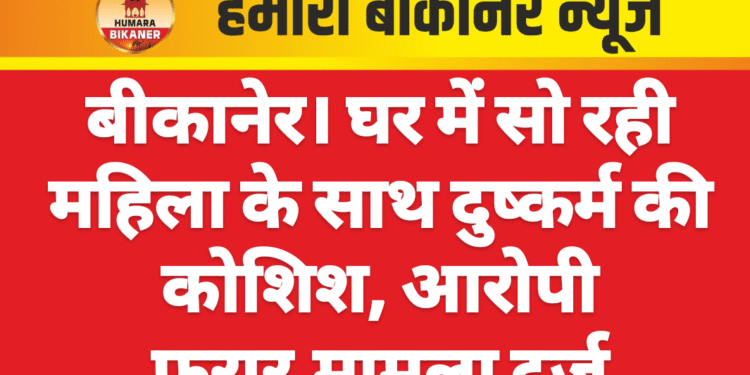 बीकानेर। घर में सो रही महिला के साथ दुष्कर्म की कोशिश, आरोपी फरार,मामला दर्ज