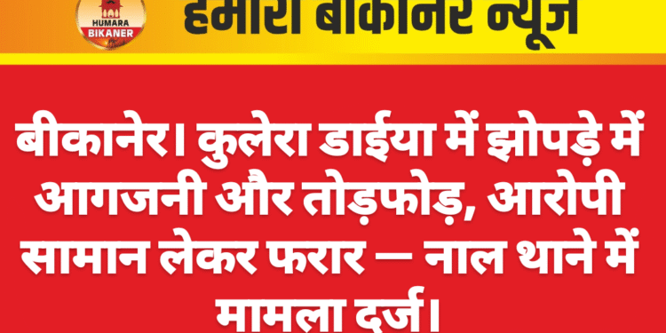 बीकानेर। कुलेरा डाईया में झोपड़े में आगजनी और तोड़फोड़, आरोपी सामान लेकर फरार — नाल थाने में मामला दर्ज।
