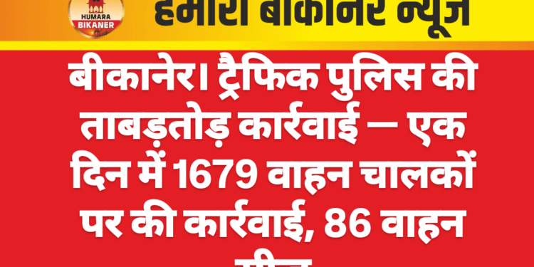 बीकानेर। ट्रैफिक पुलिस की ताबड़तोड़ कार्रवाई — एक दिन में 1679 वाहन चालकों पर की कार्रवाई, 86 वाहन सीज।