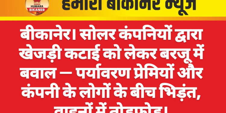 बीकानेर। सोलर कंपनियों द्वारा खेजड़ी कटाई को लेकर बरजू में बवाल — पर्यावरण प्रेमियों और कंपनी के लोगों के बीच भिड़ंत, वाहनों में तोड़फोड़।
