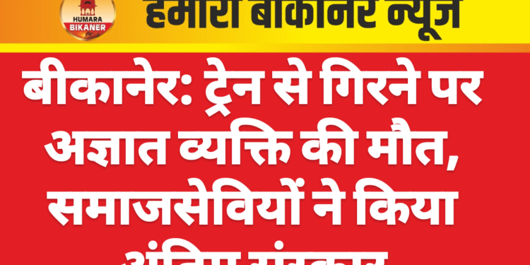 बीकानेर: ट्रेन से गिरने पर अज्ञात व्यक्ति की मौत, समाजसेवियों ने किया अंतिम संस्कार