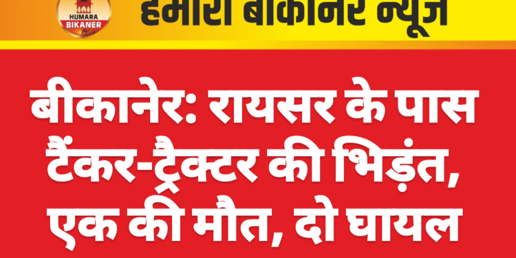 बीकानेर: रायसर के पास टैंकर-ट्रैक्टर की भिड़ंत, एक की मौत, दो घायल