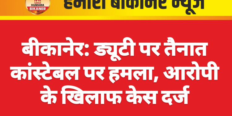 बीकानेर: ड्यूटी पर तैनात कांस्टेबल पर हमला, आरोपी के खिलाफ केस दर्ज