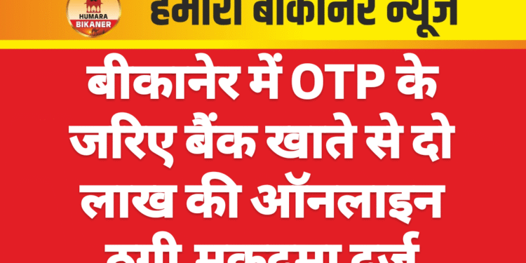 बीकानेर में OTP के जरिए बैंक खाते से दो लाख की ऑनलाइन ठगी,मुकदमा दर्ज