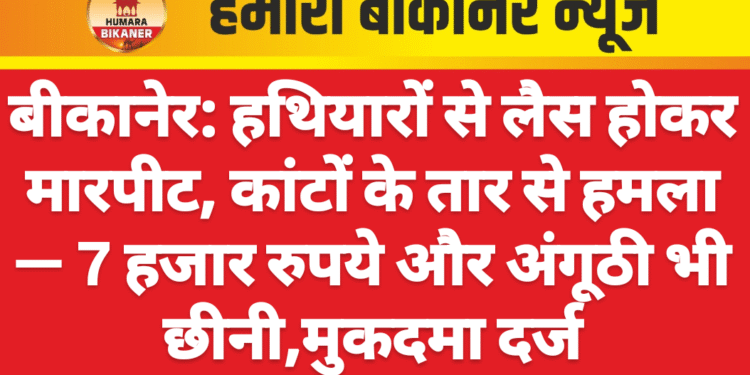बीकानेर: हथियारों से लैस होकर मारपीट, कांटों के तार से हमला — 7 हजार रुपये और अंगूठी भी छीनी,मुकदमा दर्ज