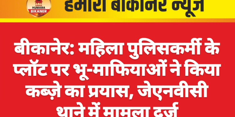 बीकानेर: महिला पुलिसकर्मी के प्लॉट पर भू-माफियाओं ने किया कब्ज़े का प्रयास, जेएनवीसी थाने में मामला दर्ज