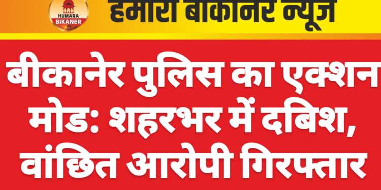 बीकानेर पुलिस का एक्शन मोड: शहरभर में दबिश, वांछित आरोपी गिरफ्तार