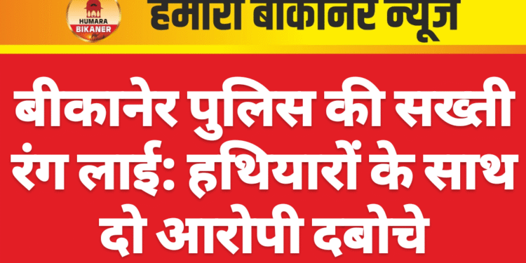 बीकानेर पुलिस की सख्ती रंग लाई: हथियारों के साथ दो आरोपी दबोचे