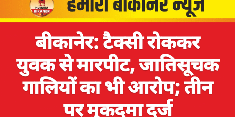 बीकानेर: टैक्सी रोककर युवक से मारपीट, जातिसूचक गालियों का भी आरोप; तीन पर मुकदमा दर्ज