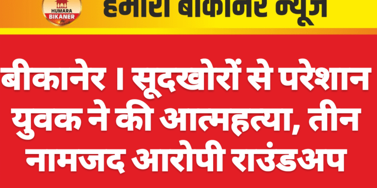 बीकानेर । सूदखोरों से परेशान युवक ने की आत्महत्या, तीन नामजद आरोपी राउंडअप